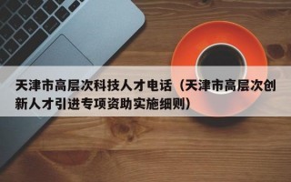 天津市高层次科技人才电话（天津市高层次创新人才引进专项资助实施细则）