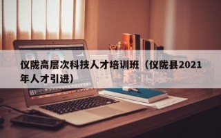仪陇高层次科技人才培训班（仪陇县2021年人才引进）