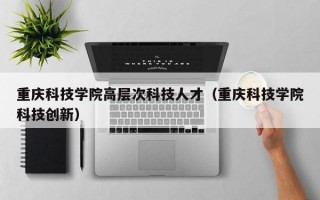 重庆科技学院高层次科技人才（重庆科技学院科技创新）