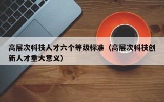 高层次科技人才六个等级标准（高层次科技创新人才重大意义）