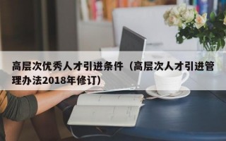 高层次优秀人才引进条件（高层次人才引进管理办法2018年修订）