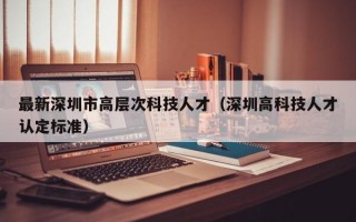 最新深圳市高层次科技人才（深圳高科技人才认定标准）