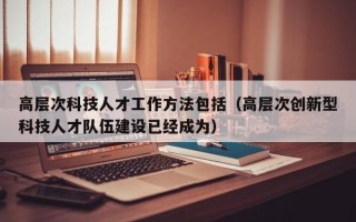 高层次科技人才工作方法包括（高层次创新型科技人才队伍建设已经成为）