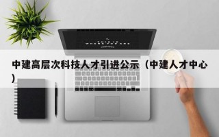 中建高层次科技人才引进公示（中建人才中心）