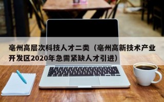 亳州高层次科技人才二类（亳州高新技术产业开发区2020年急需紧缺人才引进）