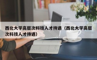 西北大学高层次科技人才待遇（西北大学高层次科技人才待遇）