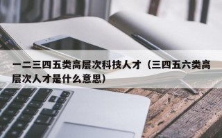 一二三四五类高层次科技人才（三四五六类高层次人才是什么意思）