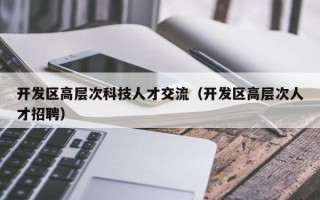 开发区高层次科技人才交流（开发区高层次人才招聘）