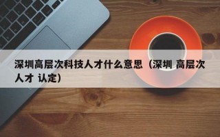 深圳高层次科技人才什么意思（深圳 高层次人才 认定）