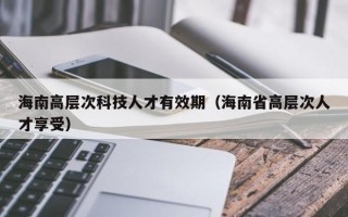 海南高层次科技人才有效期（海南省高层次人才享受）