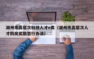 湖州市高层次科技人才e类（湖州市高层次人才购房奖励暂行办法）