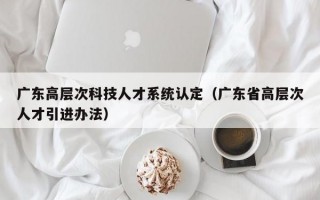 广东高层次科技人才系统认定（广东省高层次人才引进办法）