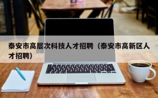 泰安市高层次科技人才招聘（泰安市高新区人才招聘）
