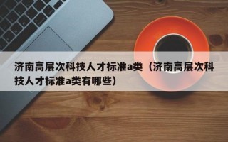 济南高层次科技人才标准a类（济南高层次科技人才标准a类有哪些）
