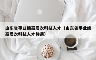 山东省事业编高层次科技人才（山东省事业编高层次科技人才待遇）
