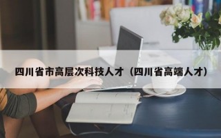 四川省市高层次科技人才（四川省高端人才）