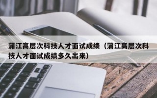 蒲江高层次科技人才面试成绩（蒲江高层次科技人才面试成绩多久出来）