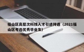 福山区高层次科技人才引进待遇（2021福山区考选优秀毕业生）
