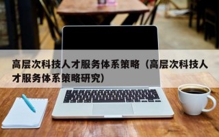 高层次科技人才服务体系策略（高层次科技人才服务体系策略研究）