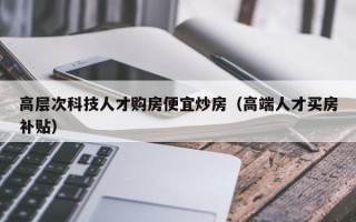 高层次科技人才购房便宜炒房（高端人才买房补贴）