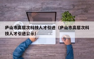 庐山市高层次科技人才引进（庐山市高层次科技人才引进公示）