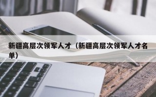 新疆高层次领军人才（新疆高层次领军人才名单）