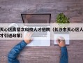天心区高层次科技人才招聘（长沙市天心区人才引进政策）