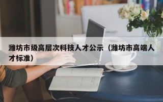 潍坊市级高层次科技人才公示（潍坊市高端人才标准）