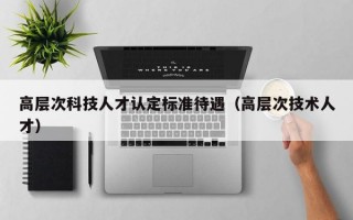 高层次科技人才认定标准待遇（高层次技术人才）