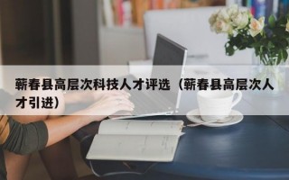 蕲春县高层次科技人才评选（蕲春县高层次人才引进）