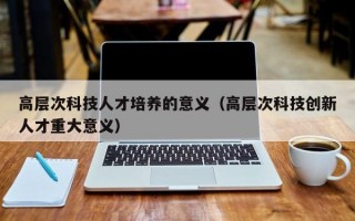 高层次科技人才培养的意义（高层次科技创新人才重大意义）