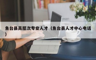 鱼台县高层次专业人才（鱼台县人才中心电话）