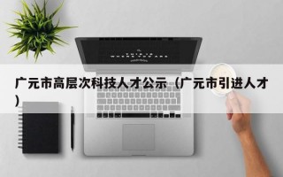 广元市高层次科技人才公示（广元市引进人才）