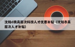 沈阳d类高层次科技人才优惠补贴（沈阳市高层次人才补贴）