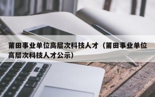 莆田事业单位高层次科技人才（莆田事业单位高层次科技人才公示）