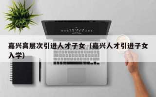 嘉兴高层次引进人才子女（嘉兴人才引进子女入学）
