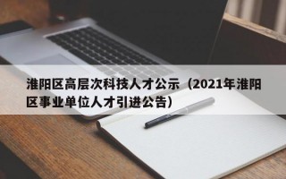 淮阳区高层次科技人才公示（2021年淮阳区事业单位人才引进公告）