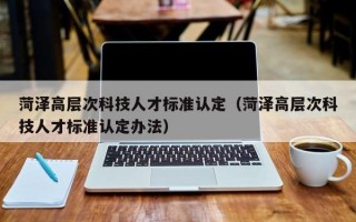 菏泽高层次科技人才标准认定（菏泽高层次科技人才标准认定办法）