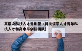 高层次科技人才青训营（科技领军人才青年科技人才和高水平创新团队）