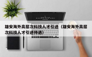 雄安海外高层次科技人才引进（雄安海外高层次科技人才引进待遇）