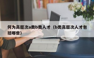 何为高层次a类b类人才（b类高层次人才包括哪些）