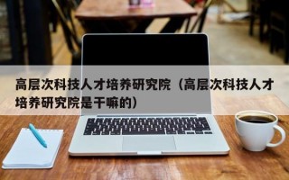 高层次科技人才培养研究院（高层次科技人才培养研究院是干嘛的）