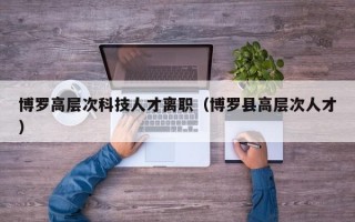 博罗高层次科技人才离职（博罗县高层次人才）