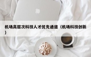 机场高层次科技人才优先通道（机场科技创新）