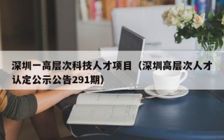 深圳一高层次科技人才项目（深圳高层次人才认定公示公告291期）