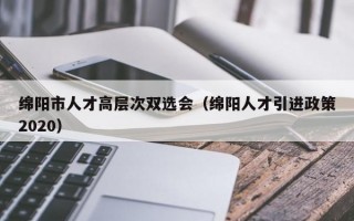 绵阳市人才高层次双选会（绵阳人才引进政策2020）