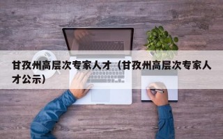 甘孜州高层次专家人才（甘孜州高层次专家人才公示）