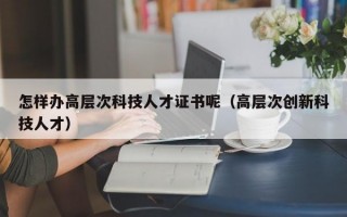 怎样办高层次科技人才证书呢（高层次创新科技人才）