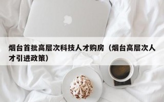 烟台首批高层次科技人才购房（烟台高层次人才引进政策）