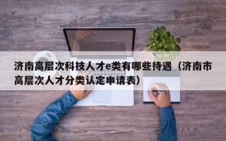 济南高层次科技人才e类有哪些待遇（济南市高层次人才分类认定申请表）